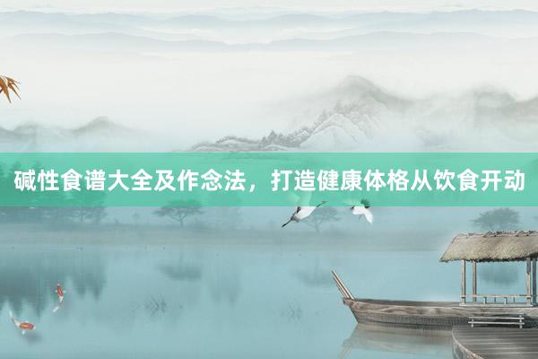 碱性食谱大全及作念法，打造健康体格从饮食开动
